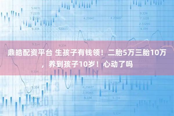 鼎皓配资平台 生孩子有钱领！二胎5万三胎10万，养到孩子10岁！心动了吗