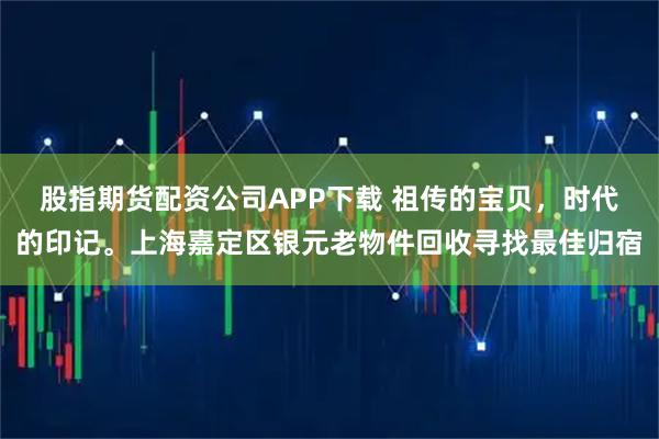 股指期货配资公司APP下载 祖传的宝贝，时代的印记。上海嘉定区银元老物件回收寻找最佳归宿