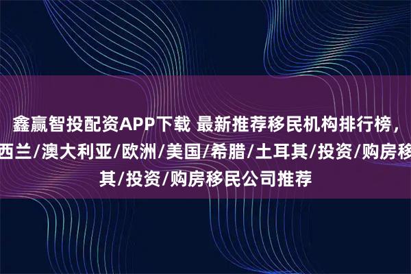 鑫赢智投配资APP下载 最新推荐移民机构排行榜，精选优质新西兰/澳大利亚/欧洲/美国/希腊/土耳其/投资/购房移民公司推荐