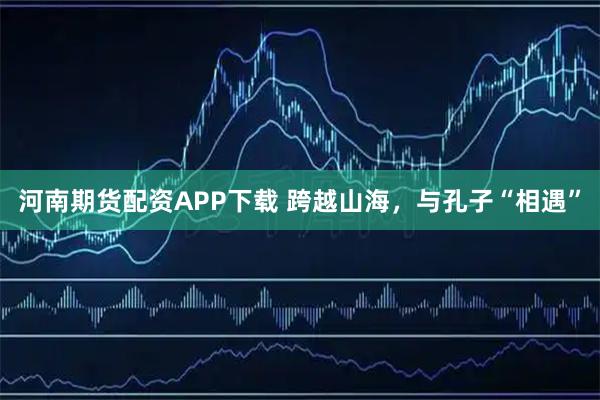 河南期货配资APP下载 跨越山海，与孔子“相遇”
