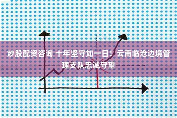 炒股配资咨询 十年坚守如一日！云南临沧边境管理支队忠诚守望