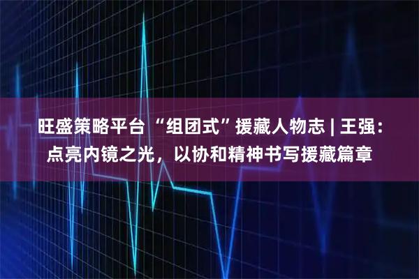 旺盛策略平台 “组团式”援藏人物志 | 王强：点亮内镜之光，以协和精神书写援藏篇章