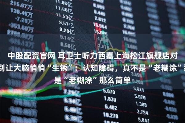 中股配资官网 耳卫士听力西嘉上海松江旗舰店对你说——别让大脑悄悄“生锈”：认知障碍，真不是“老糊涂”那么简单