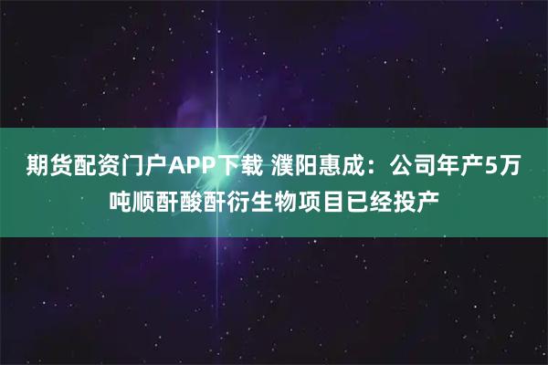 期货配资门户APP下载 濮阳惠成：公司年产5万吨顺酐酸酐衍生物项目已经投产