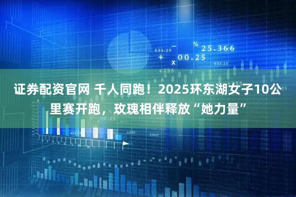 证券配资官网 千人同跑！2025环东湖女子10公里赛开跑，玫瑰相伴释放“她力量”