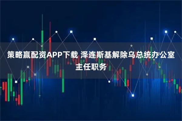 策略赢配资APP下载 泽连斯基解除乌总统办公室主任职务