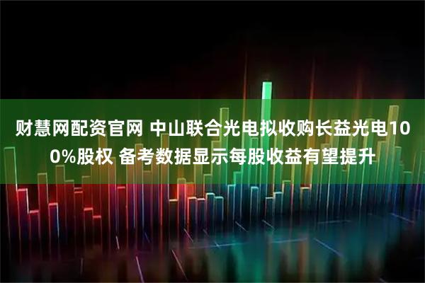 财慧网配资官网 中山联合光电拟收购长益光电100%股权 备考数据显示每股收益有望提升