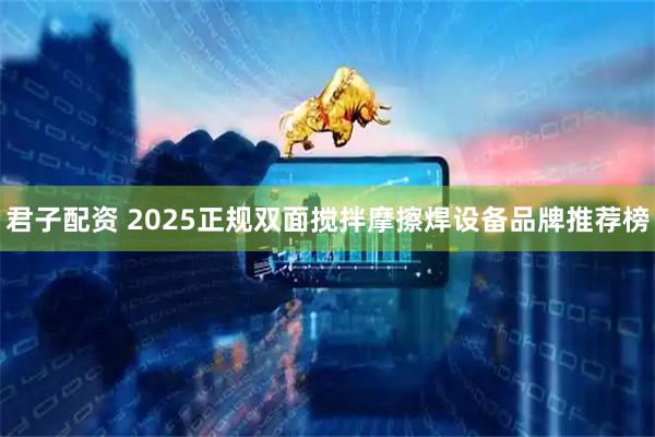 君子配资 2025正规双面搅拌摩擦焊设备品牌推荐榜