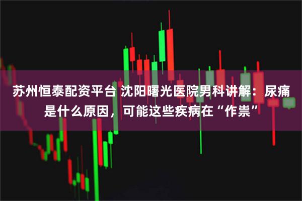 苏州恒泰配资平台 沈阳曙光医院男科讲解：尿痛是什么原因，可能这些疾病在“作祟”