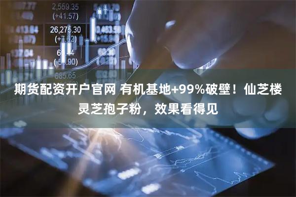 期货配资开户官网 有机基地+99%破壁！仙芝楼灵芝孢子粉，效果看得见