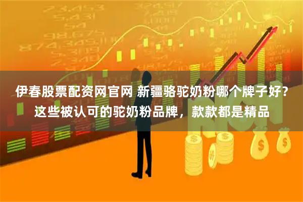 伊春股票配资网官网 新疆骆驼奶粉哪个牌子好？这些被认可的驼奶粉品牌，款款都是精品