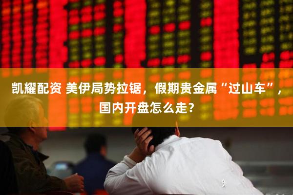 凯耀配资 美伊局势拉锯，假期贵金属“过山车”，国内开盘怎么走？