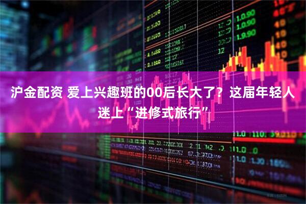 沪金配资 爱上兴趣班的00后长大了？这届年轻人迷上“进修式旅行”
