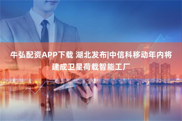 牛弘配资APP下载 湖北发布|中信科移动年内将建成卫星荷载智能工厂