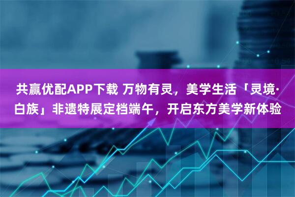 共赢优配APP下载 万物有灵，美学生活「灵境·白族」非遗特展定档端午，开启东方美学新体验