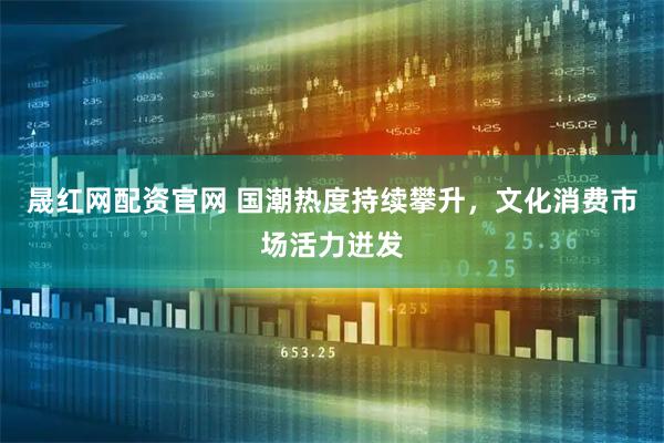 晟红网配资官网 国潮热度持续攀升，文化消费市场活力迸发