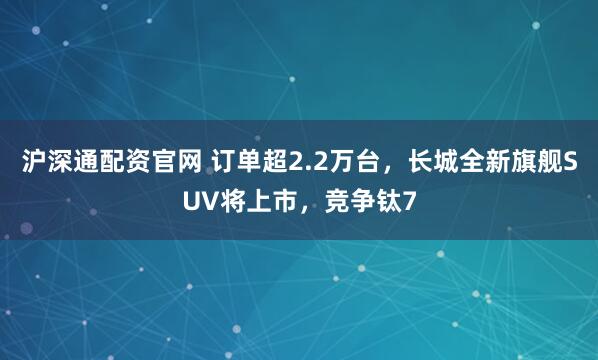 沪深通配资官网 订单超2.2万台，长城全新旗舰SUV将上市，竞争钛7