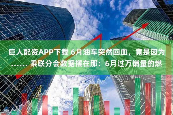 巨人配资APP下载 6月油车突然回血，竟是因为…… 乘联分会数据摆在那：6月过万销量的燃