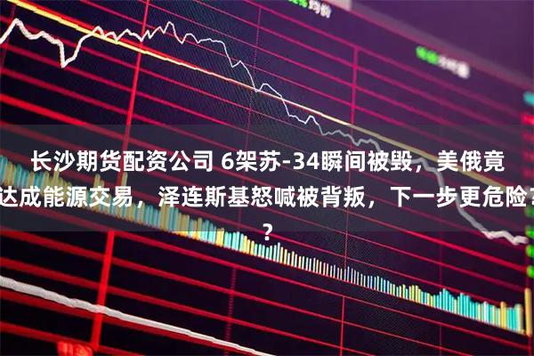 长沙期货配资公司 6架苏-34瞬间被毁，美俄竟达成能源交易，泽连斯基怒喊被背叛，下一步更危险？